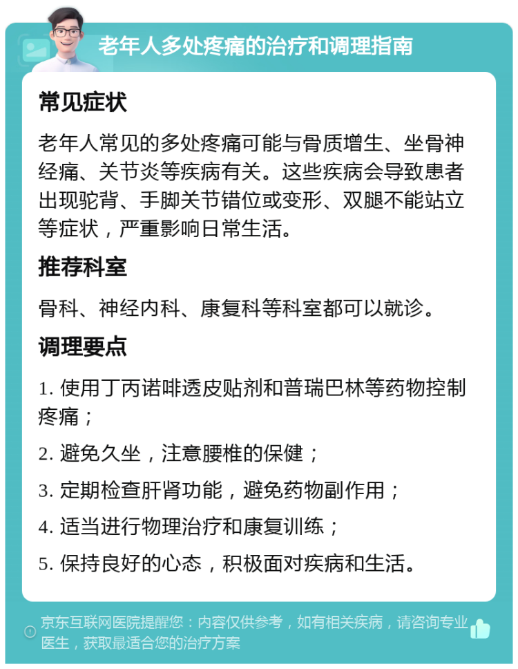 老年人多处疼痛的治疗和调理指南 常见症状 老年人常见的多处疼痛可能与骨质增生、坐骨神经痛、关节炎等疾病有关。这些疾病会导致患者出现驼背、手脚关节错位或变形、双腿不能站立等症状，严重影响日常生活。 推荐科室 骨科、神经内科、康复科等科室都可以就诊。 调理要点 1. 使用丁丙诺啡透皮贴剂和普瑞巴林等药物控制疼痛； 2. 避免久坐，注意腰椎的保健； 3. 定期检查肝肾功能，避免药物副作用； 4. 适当进行物理治疗和康复训练； 5. 保持良好的心态，积极面对疾病和生活。