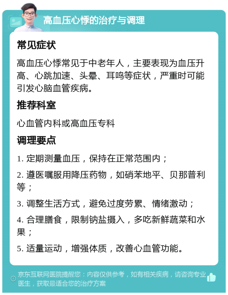 高血压心悸的治疗与调理 常见症状 高血压心悸常见于中老年人，主要表现为血压升高、心跳加速、头晕、耳鸣等症状，严重时可能引发心脑血管疾病。 推荐科室 心血管内科或高血压专科 调理要点 1. 定期测量血压，保持在正常范围内； 2. 遵医嘱服用降压药物，如硝苯地平、贝那普利等； 3. 调整生活方式，避免过度劳累、情绪激动； 4. 合理膳食，限制钠盐摄入，多吃新鲜蔬菜和水果； 5. 适量运动，增强体质，改善心血管功能。