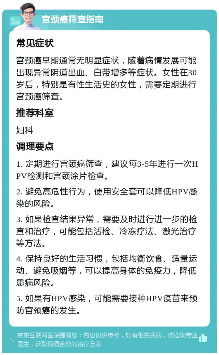 宫颈癌筛查指南 常见症状 宫颈癌早期通常无明显症状，随着病情发展可能出现异常阴道出血、白带增多等症状。女性在30岁后，特别是有性生活史的女性，需要定期进行宫颈癌筛查。 推荐科室 妇科 调理要点 1. 定期进行宫颈癌筛查，建议每3-5年进行一次HPV检测和宫颈涂片检查。 2. 避免高危性行为，使用安全套可以降低HPV感染的风险。 3. 如果检查结果异常，需要及时进行进一步的检查和治疗，可能包括活检、冷冻疗法、激光治疗等方法。 4. 保持良好的生活习惯，包括均衡饮食、适量运动、避免吸烟等，可以提高身体的免疫力，降低患病风险。 5. 如果有HPV感染，可能需要接种HPV疫苗来预防宫颈癌的发生。