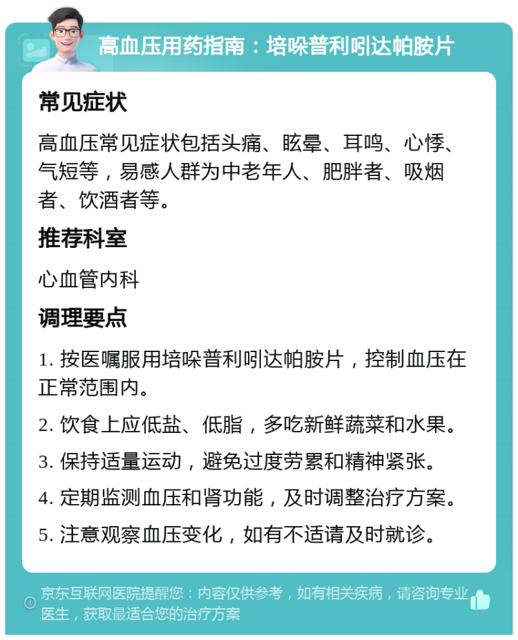 高血压用药指南：培哚普利吲达帕胺片 常见症状 高血压常见症状包括头痛、眩晕、耳鸣、心悸、气短等，易感人群为中老年人、肥胖者、吸烟者、饮酒者等。 推荐科室 心血管内科 调理要点 1. 按医嘱服用培哚普利吲达帕胺片，控制血压在正常范围内。 2. 饮食上应低盐、低脂，多吃新鲜蔬菜和水果。 3. 保持适量运动，避免过度劳累和精神紧张。 4. 定期监测血压和肾功能，及时调整治疗方案。 5. 注意观察血压变化，如有不适请及时就诊。