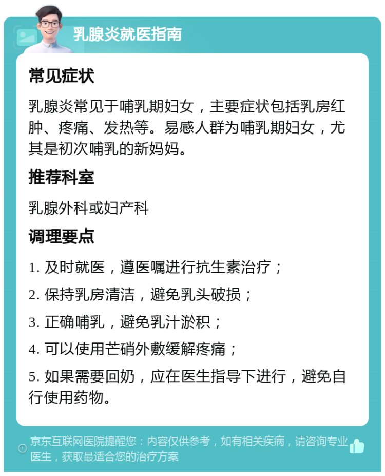 乳腺炎就医指南 常见症状 乳腺炎常见于哺乳期妇女，主要症状包括乳房红肿、疼痛、发热等。易感人群为哺乳期妇女，尤其是初次哺乳的新妈妈。 推荐科室 乳腺外科或妇产科 调理要点 1. 及时就医，遵医嘱进行抗生素治疗； 2. 保持乳房清洁，避免乳头破损； 3. 正确哺乳，避免乳汁淤积； 4. 可以使用芒硝外敷缓解疼痛； 5. 如果需要回奶，应在医生指导下进行，避免自行使用药物。