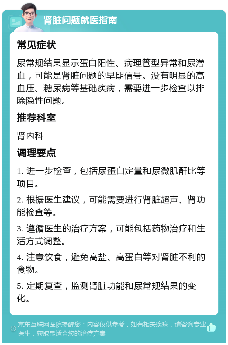 肾脏问题就医指南 常见症状 尿常规结果显示蛋白阳性、病理管型异常和尿潜血，可能是肾脏问题的早期信号。没有明显的高血压、糖尿病等基础疾病，需要进一步检查以排除隐性问题。 推荐科室 肾内科 调理要点 1. 进一步检查，包括尿蛋白定量和尿微肌酐比等项目。 2. 根据医生建议，可能需要进行肾脏超声、肾功能检查等。 3. 遵循医生的治疗方案，可能包括药物治疗和生活方式调整。 4. 注意饮食，避免高盐、高蛋白等对肾脏不利的食物。 5. 定期复查，监测肾脏功能和尿常规结果的变化。