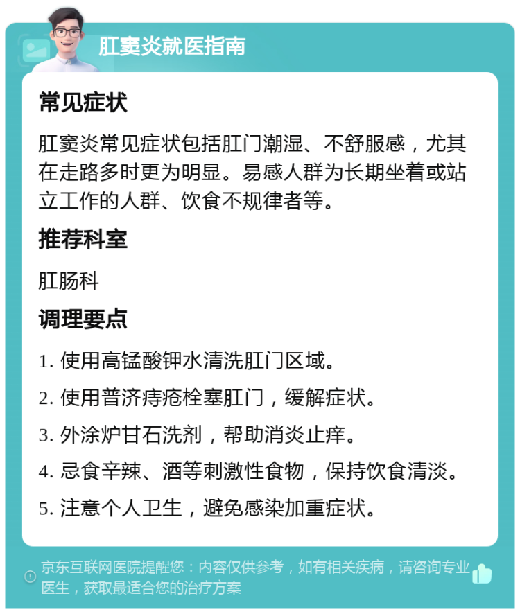 肛窦炎就医指南 常见症状 肛窦炎常见症状包括肛门潮湿、不舒服感，尤其在走路多时更为明显。易感人群为长期坐着或站立工作的人群、饮食不规律者等。 推荐科室 肛肠科 调理要点 1. 使用高锰酸钾水清洗肛门区域。 2. 使用普济痔疮栓塞肛门，缓解症状。 3. 外涂炉甘石洗剂，帮助消炎止痒。 4. 忌食辛辣、酒等刺激性食物，保持饮食清淡。 5. 注意个人卫生，避免感染加重症状。