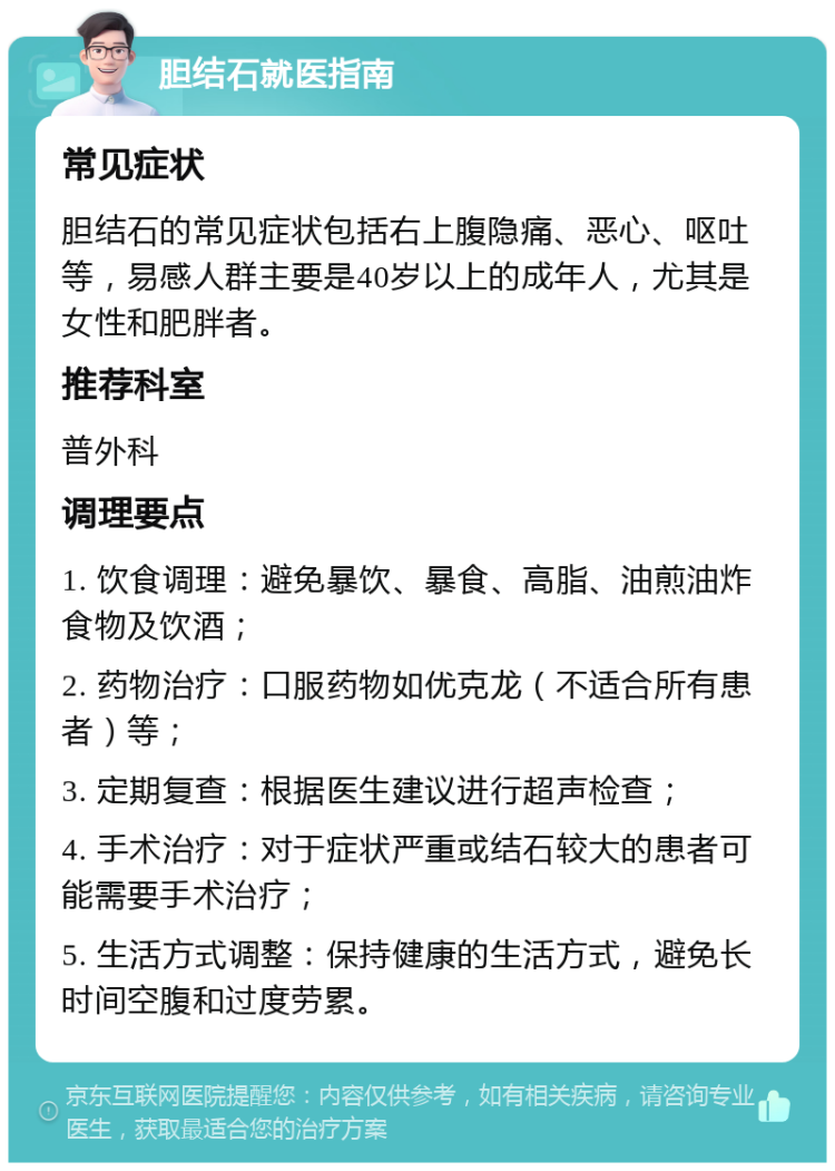 胆结石就医指南 常见症状 胆结石的常见症状包括右上腹隐痛、恶心、呕吐等，易感人群主要是40岁以上的成年人，尤其是女性和肥胖者。 推荐科室 普外科 调理要点 1. 饮食调理：避免暴饮、暴食、高脂、油煎油炸食物及饮酒； 2. 药物治疗：口服药物如优克龙（不适合所有患者）等； 3. 定期复查：根据医生建议进行超声检查； 4. 手术治疗：对于症状严重或结石较大的患者可能需要手术治疗； 5. 生活方式调整：保持健康的生活方式，避免长时间空腹和过度劳累。