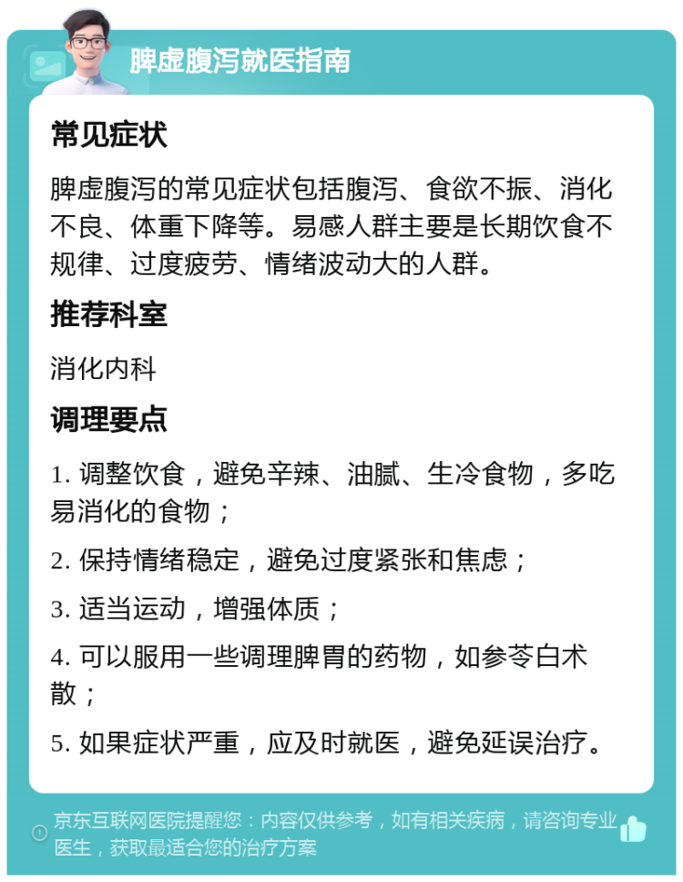 脾虚腹泻就医指南 常见症状 脾虚腹泻的常见症状包括腹泻、食欲不振、消化不良、体重下降等。易感人群主要是长期饮食不规律、过度疲劳、情绪波动大的人群。 推荐科室 消化内科 调理要点 1. 调整饮食，避免辛辣、油腻、生冷食物，多吃易消化的食物； 2. 保持情绪稳定，避免过度紧张和焦虑； 3. 适当运动，增强体质； 4. 可以服用一些调理脾胃的药物，如参苓白术散； 5. 如果症状严重，应及时就医，避免延误治疗。