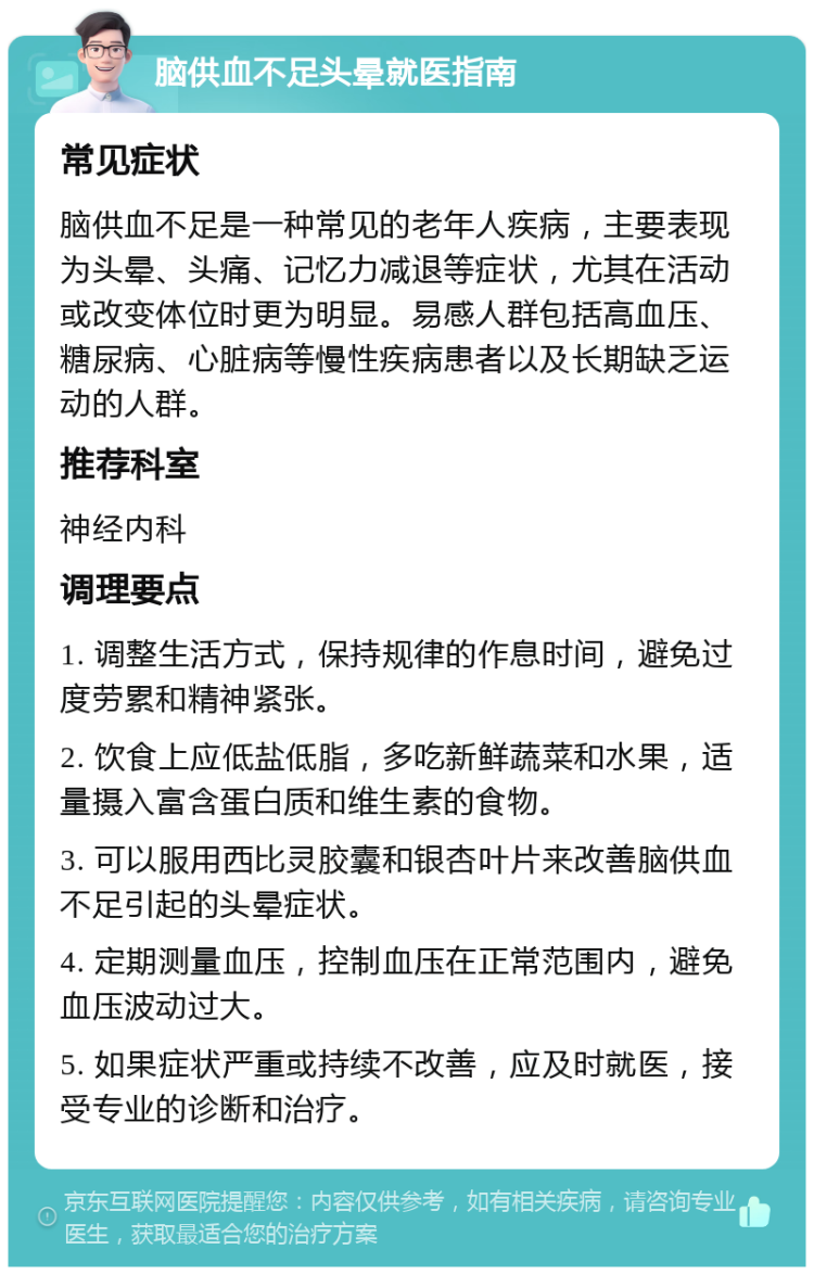 脑供血不足头晕就医指南 常见症状 脑供血不足是一种常见的老年人疾病，主要表现为头晕、头痛、记忆力减退等症状，尤其在活动或改变体位时更为明显。易感人群包括高血压、糖尿病、心脏病等慢性疾病患者以及长期缺乏运动的人群。 推荐科室 神经内科 调理要点 1. 调整生活方式，保持规律的作息时间，避免过度劳累和精神紧张。 2. 饮食上应低盐低脂，多吃新鲜蔬菜和水果，适量摄入富含蛋白质和维生素的食物。 3. 可以服用西比灵胶囊和银杏叶片来改善脑供血不足引起的头晕症状。 4. 定期测量血压，控制血压在正常范围内，避免血压波动过大。 5. 如果症状严重或持续不改善，应及时就医，接受专业的诊断和治疗。