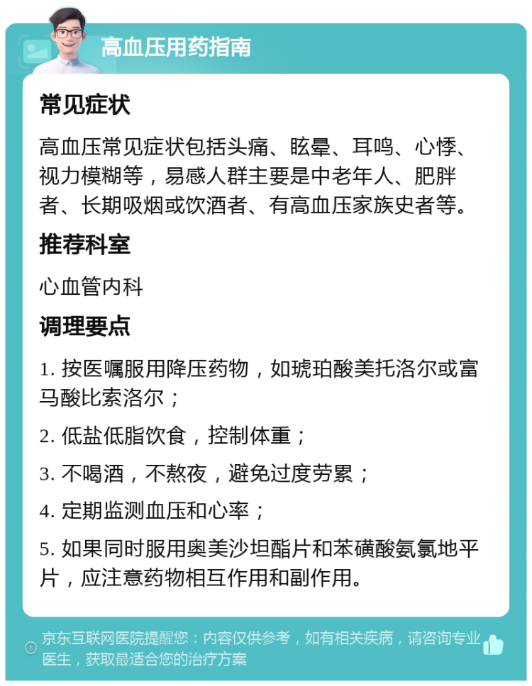 高血压用药指南 常见症状 高血压常见症状包括头痛、眩晕、耳鸣、心悸、视力模糊等，易感人群主要是中老年人、肥胖者、长期吸烟或饮酒者、有高血压家族史者等。 推荐科室 心血管内科 调理要点 1. 按医嘱服用降压药物，如琥珀酸美托洛尔或富马酸比索洛尔； 2. 低盐低脂饮食，控制体重； 3. 不喝酒，不熬夜，避免过度劳累； 4. 定期监测血压和心率； 5. 如果同时服用奥美沙坦酯片和苯磺酸氨氯地平片，应注意药物相互作用和副作用。