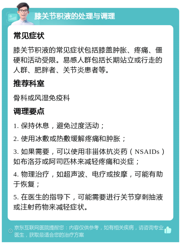 膝关节积液的处理与调理 常见症状 膝关节积液的常见症状包括膝盖肿胀、疼痛、僵硬和活动受限。易感人群包括长期站立或行走的人群、肥胖者、关节炎患者等。 推荐科室 骨科或风湿免疫科 调理要点 1. 保持休息，避免过度活动； 2. 使用冰敷或热敷缓解疼痛和肿胀； 3. 如果需要，可以使用非甾体抗炎药（NSAIDs）如布洛芬或阿司匹林来减轻疼痛和炎症； 4. 物理治疗，如超声波、电疗或按摩，可能有助于恢复； 5. 在医生的指导下，可能需要进行关节穿刺抽液或注射药物来减轻症状。