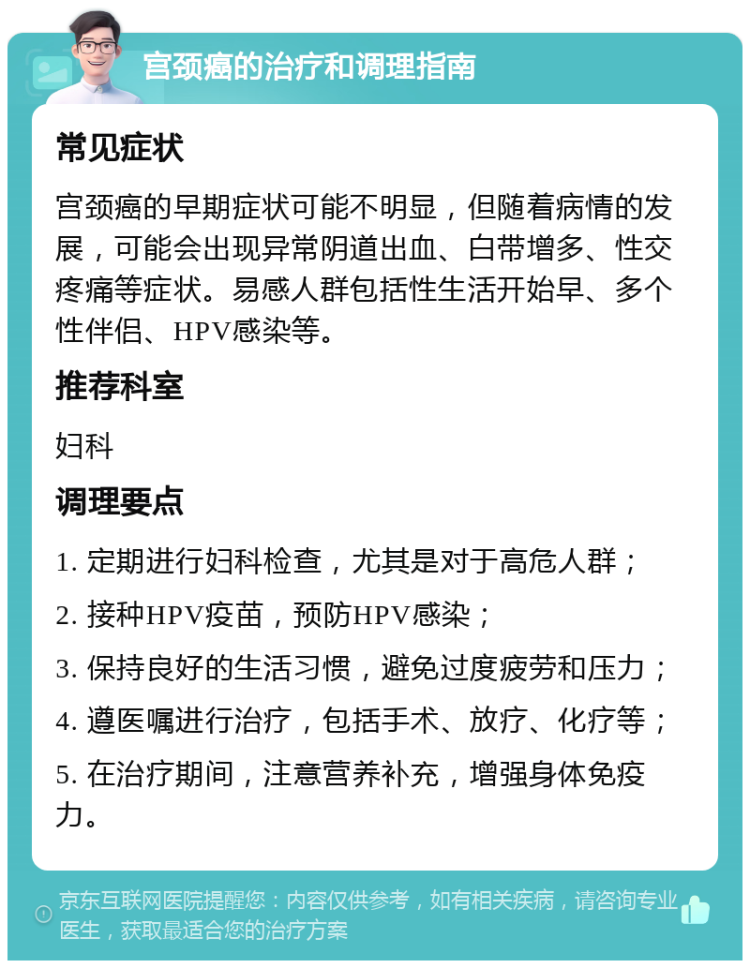 宫颈癌的治疗和调理指南 常见症状 宫颈癌的早期症状可能不明显，但随着病情的发展，可能会出现异常阴道出血、白带增多、性交疼痛等症状。易感人群包括性生活开始早、多个性伴侣、HPV感染等。 推荐科室 妇科 调理要点 1. 定期进行妇科检查，尤其是对于高危人群； 2. 接种HPV疫苗，预防HPV感染； 3. 保持良好的生活习惯，避免过度疲劳和压力； 4. 遵医嘱进行治疗，包括手术、放疗、化疗等； 5. 在治疗期间，注意营养补充，增强身体免疫力。