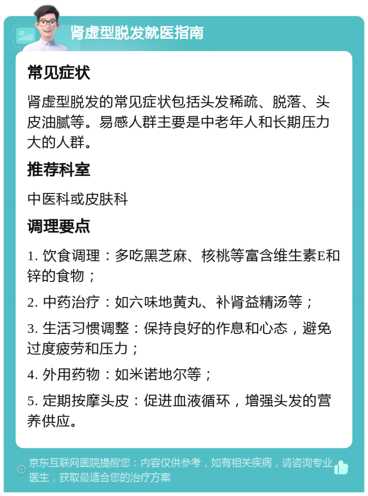 肾虚型脱发就医指南 常见症状 肾虚型脱发的常见症状包括头发稀疏、脱落、头皮油腻等。易感人群主要是中老年人和长期压力大的人群。 推荐科室 中医科或皮肤科 调理要点 1. 饮食调理：多吃黑芝麻、核桃等富含维生素E和锌的食物； 2. 中药治疗：如六味地黄丸、补肾益精汤等； 3. 生活习惯调整：保持良好的作息和心态，避免过度疲劳和压力； 4. 外用药物：如米诺地尔等； 5. 定期按摩头皮：促进血液循环，增强头发的营养供应。