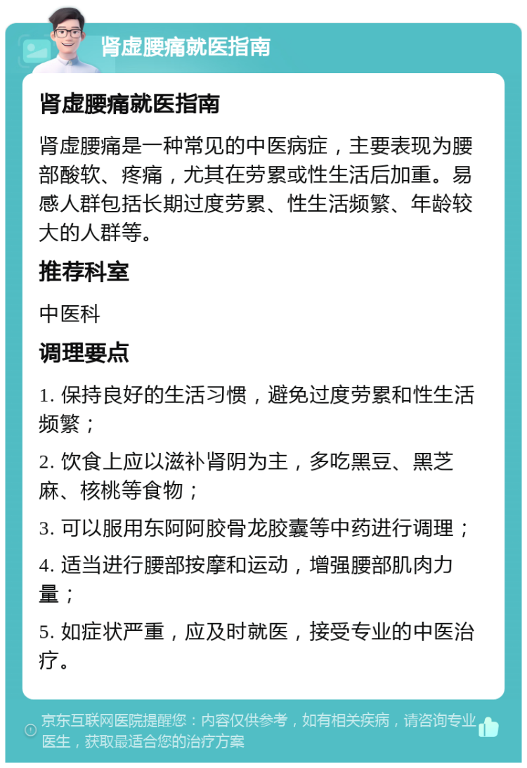 肾虚腰痛就医指南 肾虚腰痛就医指南 肾虚腰痛是一种常见的中医病症，主要表现为腰部酸软、疼痛，尤其在劳累或性生活后加重。易感人群包括长期过度劳累、性生活频繁、年龄较大的人群等。 推荐科室 中医科 调理要点 1. 保持良好的生活习惯，避免过度劳累和性生活频繁； 2. 饮食上应以滋补肾阴为主，多吃黑豆、黑芝麻、核桃等食物； 3. 可以服用东阿阿胶骨龙胶囊等中药进行调理； 4. 适当进行腰部按摩和运动，增强腰部肌肉力量； 5. 如症状严重，应及时就医，接受专业的中医治疗。