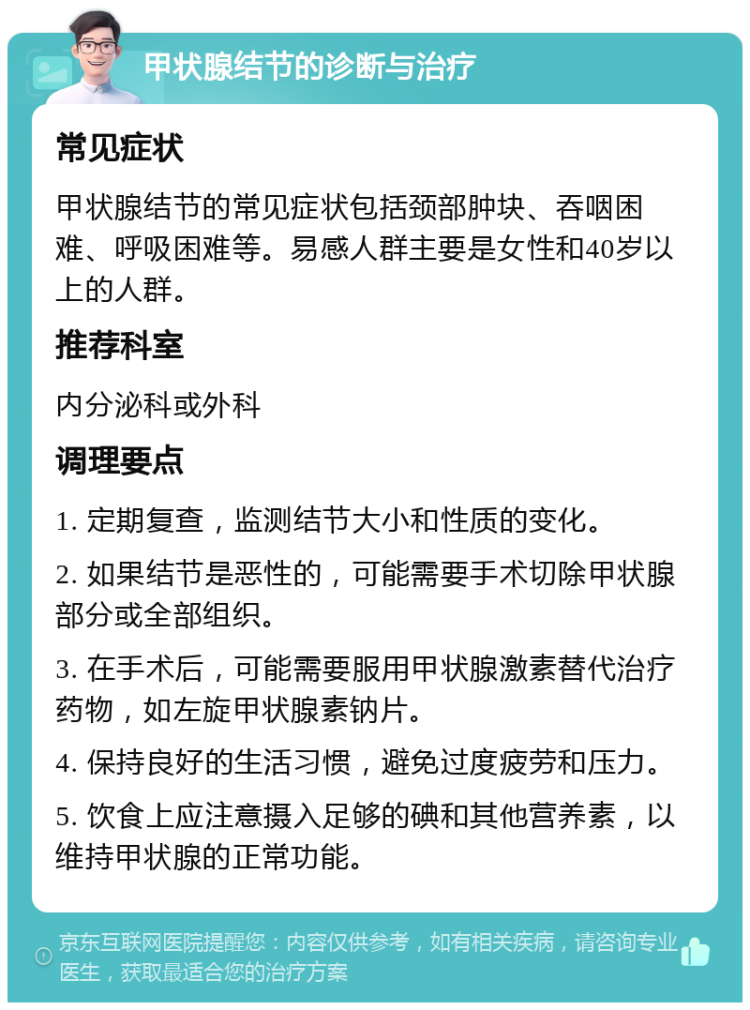 甲状腺结节的诊断与治疗 常见症状 甲状腺结节的常见症状包括颈部肿块、吞咽困难、呼吸困难等。易感人群主要是女性和40岁以上的人群。 推荐科室 内分泌科或外科 调理要点 1. 定期复查，监测结节大小和性质的变化。 2. 如果结节是恶性的，可能需要手术切除甲状腺部分或全部组织。 3. 在手术后，可能需要服用甲状腺激素替代治疗药物，如左旋甲状腺素钠片。 4. 保持良好的生活习惯，避免过度疲劳和压力。 5. 饮食上应注意摄入足够的碘和其他营养素，以维持甲状腺的正常功能。