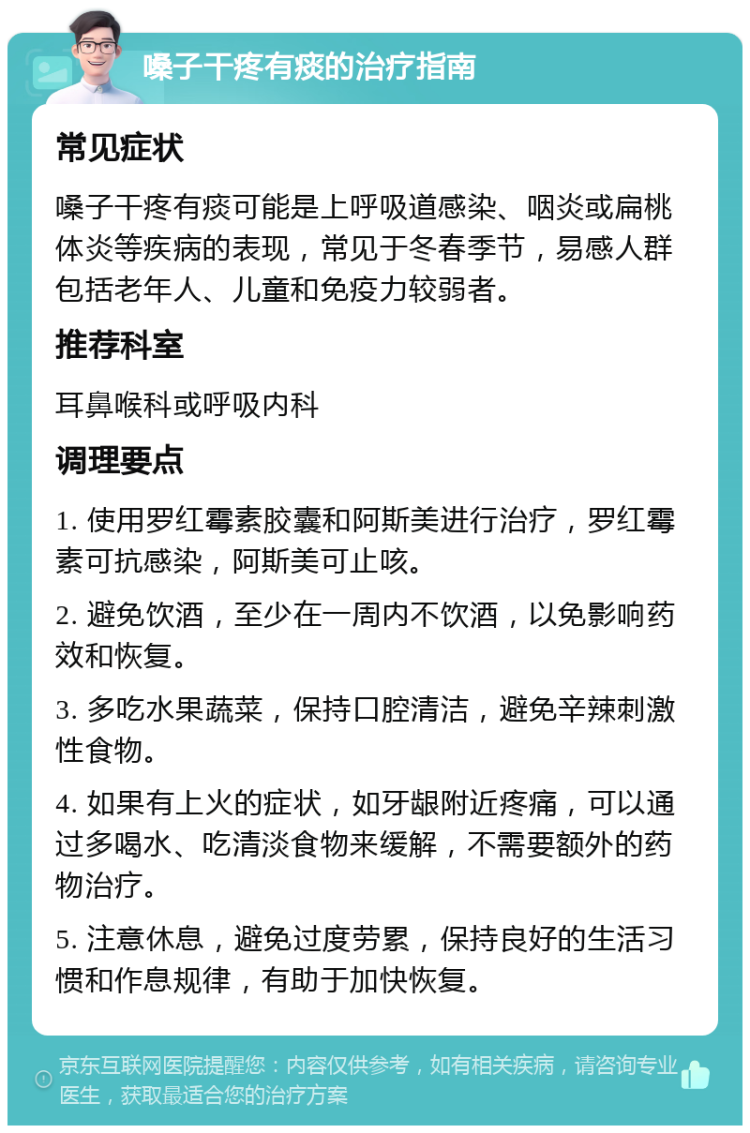 嗓子干疼有痰的治疗指南 常见症状 嗓子干疼有痰可能是上呼吸道感染、咽炎或扁桃体炎等疾病的表现，常见于冬春季节，易感人群包括老年人、儿童和免疫力较弱者。 推荐科室 耳鼻喉科或呼吸内科 调理要点 1. 使用罗红霉素胶囊和阿斯美进行治疗，罗红霉素可抗感染，阿斯美可止咳。 2. 避免饮酒，至少在一周内不饮酒，以免影响药效和恢复。 3. 多吃水果蔬菜，保持口腔清洁，避免辛辣刺激性食物。 4. 如果有上火的症状，如牙龈附近疼痛，可以通过多喝水、吃清淡食物来缓解，不需要额外的药物治疗。 5. 注意休息，避免过度劳累，保持良好的生活习惯和作息规律，有助于加快恢复。