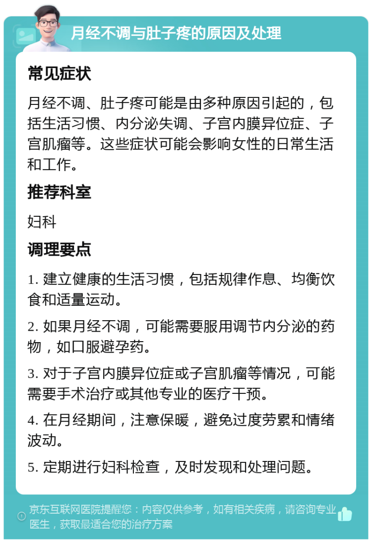 月经不调与肚子疼的原因及处理 常见症状 月经不调、肚子疼可能是由多种原因引起的，包括生活习惯、内分泌失调、子宫内膜异位症、子宫肌瘤等。这些症状可能会影响女性的日常生活和工作。 推荐科室 妇科 调理要点 1. 建立健康的生活习惯，包括规律作息、均衡饮食和适量运动。 2. 如果月经不调，可能需要服用调节内分泌的药物，如口服避孕药。 3. 对于子宫内膜异位症或子宫肌瘤等情况，可能需要手术治疗或其他专业的医疗干预。 4. 在月经期间，注意保暖，避免过度劳累和情绪波动。 5. 定期进行妇科检查，及时发现和处理问题。