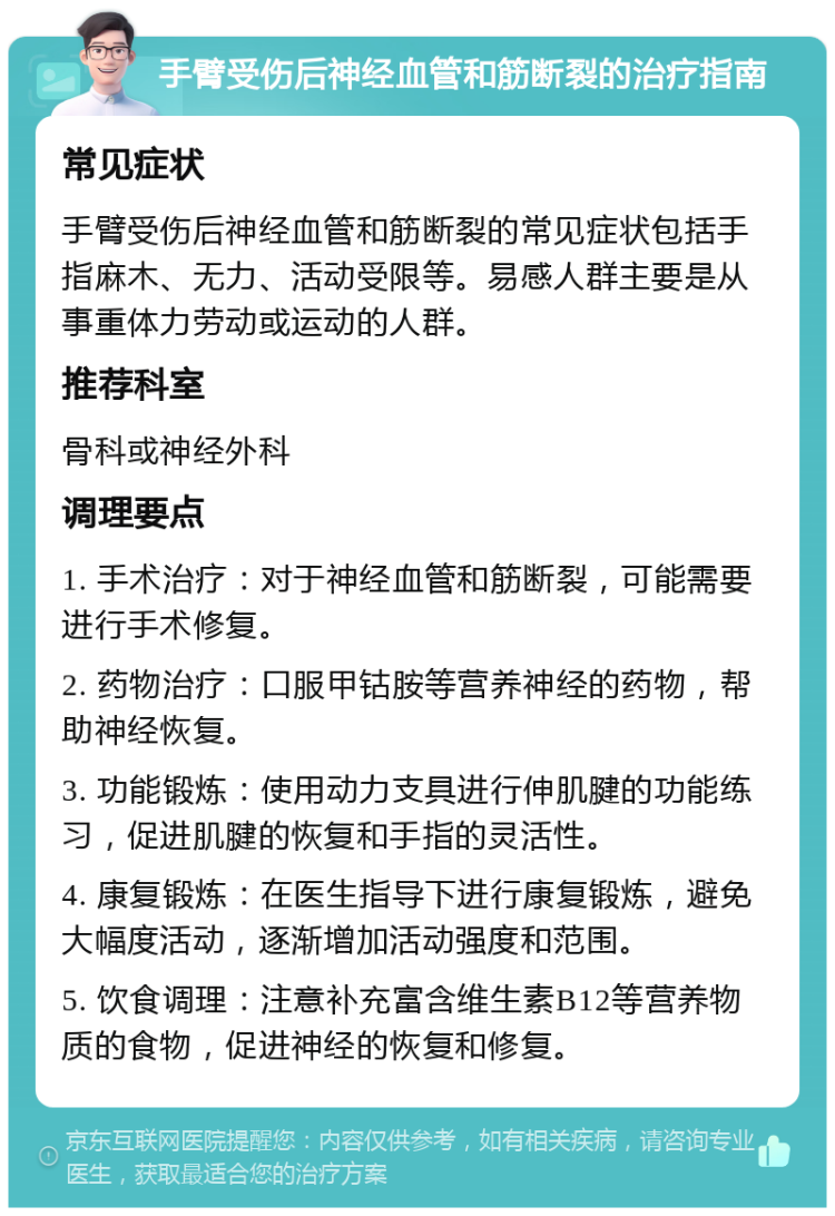 手臂受伤后神经血管和筋断裂的治疗指南 常见症状 手臂受伤后神经血管和筋断裂的常见症状包括手指麻木、无力、活动受限等。易感人群主要是从事重体力劳动或运动的人群。 推荐科室 骨科或神经外科 调理要点 1. 手术治疗：对于神经血管和筋断裂，可能需要进行手术修复。 2. 药物治疗：口服甲钴胺等营养神经的药物，帮助神经恢复。 3. 功能锻炼：使用动力支具进行伸肌腱的功能练习，促进肌腱的恢复和手指的灵活性。 4. 康复锻炼：在医生指导下进行康复锻炼，避免大幅度活动，逐渐增加活动强度和范围。 5. 饮食调理：注意补充富含维生素B12等营养物质的食物，促进神经的恢复和修复。