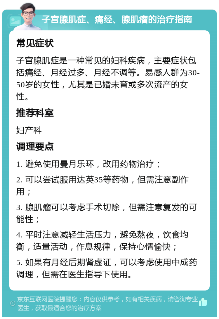 子宫腺肌症、痛经、腺肌瘤的治疗指南 常见症状 子宫腺肌症是一种常见的妇科疾病，主要症状包括痛经、月经过多、月经不调等。易感人群为30-50岁的女性，尤其是已婚未育或多次流产的女性。 推荐科室 妇产科 调理要点 1. 避免使用曼月乐环，改用药物治疗； 2. 可以尝试服用达英35等药物，但需注意副作用； 3. 腺肌瘤可以考虑手术切除，但需注意复发的可能性； 4. 平时注意减轻生活压力，避免熬夜，饮食均衡，适量活动，作息规律，保持心情愉快； 5. 如果有月经后期肾虚证，可以考虑使用中成药调理，但需在医生指导下使用。