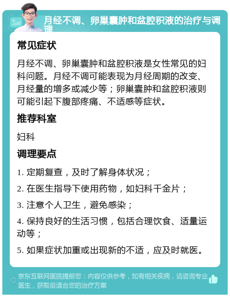 月经不调、卵巢囊肿和盆腔积液的治疗与调理 常见症状 月经不调、卵巢囊肿和盆腔积液是女性常见的妇科问题。月经不调可能表现为月经周期的改变、月经量的增多或减少等；卵巢囊肿和盆腔积液则可能引起下腹部疼痛、不适感等症状。 推荐科室 妇科 调理要点 1. 定期复查，及时了解身体状况； 2. 在医生指导下使用药物，如妇科千金片； 3. 注意个人卫生，避免感染； 4. 保持良好的生活习惯，包括合理饮食、适量运动等； 5. 如果症状加重或出现新的不适，应及时就医。