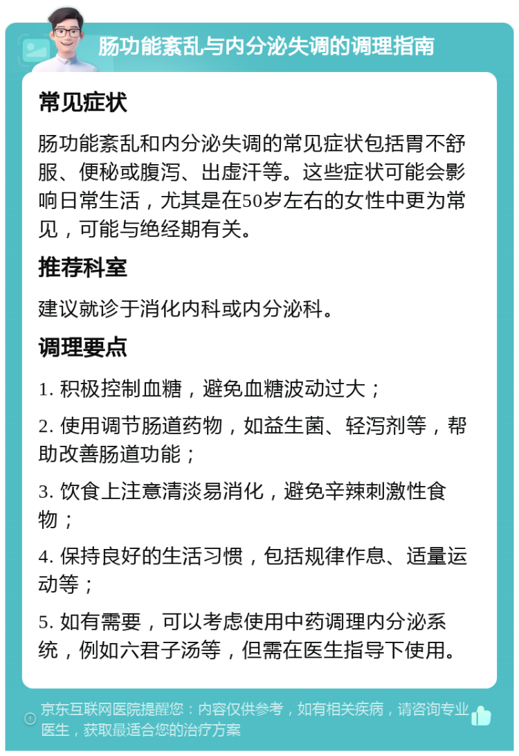 肠功能紊乱与内分泌失调的调理指南 常见症状 肠功能紊乱和内分泌失调的常见症状包括胃不舒服、便秘或腹泻、出虚汗等。这些症状可能会影响日常生活，尤其是在50岁左右的女性中更为常见，可能与绝经期有关。 推荐科室 建议就诊于消化内科或内分泌科。 调理要点 1. 积极控制血糖，避免血糖波动过大； 2. 使用调节肠道药物，如益生菌、轻泻剂等，帮助改善肠道功能； 3. 饮食上注意清淡易消化，避免辛辣刺激性食物； 4. 保持良好的生活习惯，包括规律作息、适量运动等； 5. 如有需要，可以考虑使用中药调理内分泌系统，例如六君子汤等，但需在医生指导下使用。