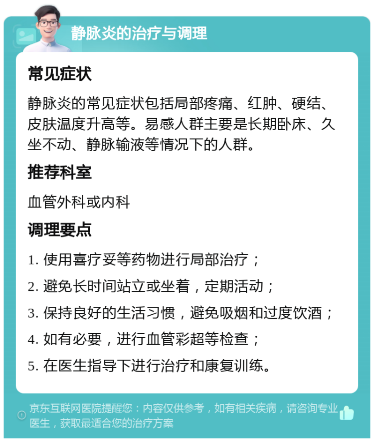 静脉炎的治疗与调理 常见症状 静脉炎的常见症状包括局部疼痛、红肿、硬结、皮肤温度升高等。易感人群主要是长期卧床、久坐不动、静脉输液等情况下的人群。 推荐科室 血管外科或内科 调理要点 1. 使用喜疗妥等药物进行局部治疗； 2. 避免长时间站立或坐着，定期活动； 3. 保持良好的生活习惯，避免吸烟和过度饮酒； 4. 如有必要，进行血管彩超等检查； 5. 在医生指导下进行治疗和康复训练。