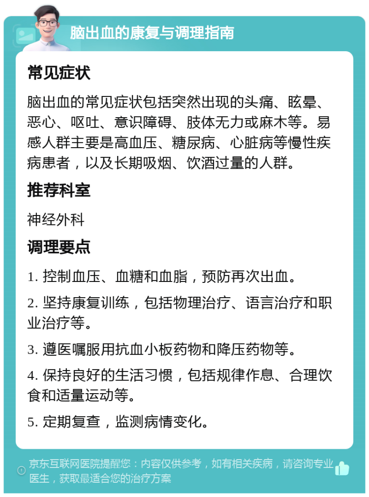 脑出血的康复与调理指南 常见症状 脑出血的常见症状包括突然出现的头痛、眩晕、恶心、呕吐、意识障碍、肢体无力或麻木等。易感人群主要是高血压、糖尿病、心脏病等慢性疾病患者，以及长期吸烟、饮酒过量的人群。 推荐科室 神经外科 调理要点 1. 控制血压、血糖和血脂，预防再次出血。 2. 坚持康复训练，包括物理治疗、语言治疗和职业治疗等。 3. 遵医嘱服用抗血小板药物和降压药物等。 4. 保持良好的生活习惯，包括规律作息、合理饮食和适量运动等。 5. 定期复查，监测病情变化。