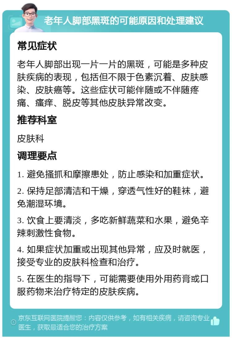 老年人脚部黑斑的可能原因和处理建议 常见症状 老年人脚部出现一片一片的黑斑，可能是多种皮肤疾病的表现，包括但不限于色素沉着、皮肤感染、皮肤癌等。这些症状可能伴随或不伴随疼痛、瘙痒、脱皮等其他皮肤异常改变。 推荐科室 皮肤科 调理要点 1. 避免搔抓和摩擦患处，防止感染和加重症状。 2. 保持足部清洁和干燥，穿透气性好的鞋袜，避免潮湿环境。 3. 饮食上要清淡，多吃新鲜蔬菜和水果，避免辛辣刺激性食物。 4. 如果症状加重或出现其他异常，应及时就医，接受专业的皮肤科检查和治疗。 5. 在医生的指导下，可能需要使用外用药膏或口服药物来治疗特定的皮肤疾病。