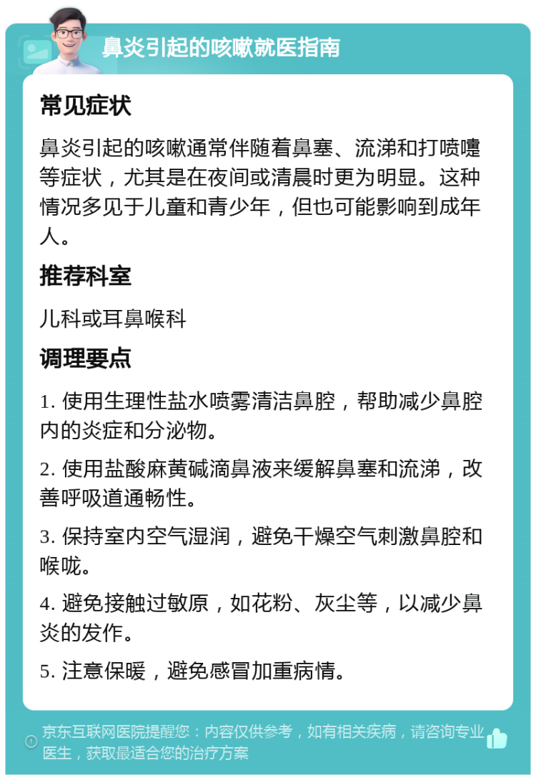 鼻炎引起的咳嗽就医指南 常见症状 鼻炎引起的咳嗽通常伴随着鼻塞、流涕和打喷嚏等症状，尤其是在夜间或清晨时更为明显。这种情况多见于儿童和青少年，但也可能影响到成年人。 推荐科室 儿科或耳鼻喉科 调理要点 1. 使用生理性盐水喷雾清洁鼻腔，帮助减少鼻腔内的炎症和分泌物。 2. 使用盐酸麻黄碱滴鼻液来缓解鼻塞和流涕，改善呼吸道通畅性。 3. 保持室内空气湿润，避免干燥空气刺激鼻腔和喉咙。 4. 避免接触过敏原，如花粉、灰尘等，以减少鼻炎的发作。 5. 注意保暖，避免感冒加重病情。