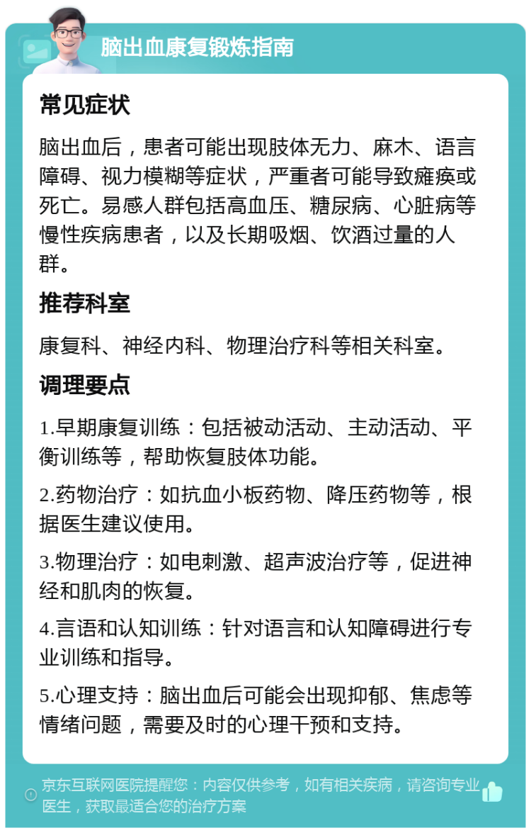 脑出血康复锻炼指南 常见症状 脑出血后，患者可能出现肢体无力、麻木、语言障碍、视力模糊等症状，严重者可能导致瘫痪或死亡。易感人群包括高血压、糖尿病、心脏病等慢性疾病患者，以及长期吸烟、饮酒过量的人群。 推荐科室 康复科、神经内科、物理治疗科等相关科室。 调理要点 1.早期康复训练：包括被动活动、主动活动、平衡训练等，帮助恢复肢体功能。 2.药物治疗：如抗血小板药物、降压药物等，根据医生建议使用。 3.物理治疗：如电刺激、超声波治疗等，促进神经和肌肉的恢复。 4.言语和认知训练：针对语言和认知障碍进行专业训练和指导。 5.心理支持：脑出血后可能会出现抑郁、焦虑等情绪问题，需要及时的心理干预和支持。