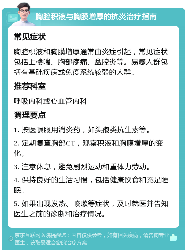 胸腔积液与胸膜增厚的抗炎治疗指南 常见症状 胸腔积液和胸膜增厚通常由炎症引起，常见症状包括上楼喘、胸部疼痛、盆腔炎等。易感人群包括有基础疾病或免疫系统较弱的人群。 推荐科室 呼吸内科或心血管内科 调理要点 1. 按医嘱服用消炎药，如头孢类抗生素等。 2. 定期复查胸部CT，观察积液和胸膜增厚的变化。 3. 注意休息，避免剧烈运动和重体力劳动。 4. 保持良好的生活习惯，包括健康饮食和充足睡眠。 5. 如果出现发热、咳嗽等症状，及时就医并告知医生之前的诊断和治疗情况。