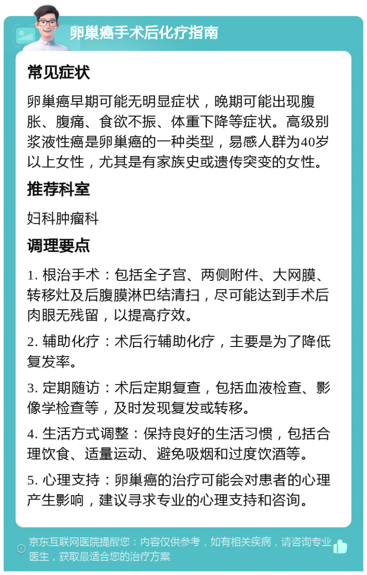 卵巢癌手术后化疗指南 常见症状 卵巢癌早期可能无明显症状，晚期可能出现腹胀、腹痛、食欲不振、体重下降等症状。高级别浆液性癌是卵巢癌的一种类型，易感人群为40岁以上女性，尤其是有家族史或遗传突变的女性。 推荐科室 妇科肿瘤科 调理要点 1. 根治手术：包括全子宫、两侧附件、大网膜、转移灶及后腹膜淋巴结清扫，尽可能达到手术后肉眼无残留，以提高疗效。 2. 辅助化疗：术后行辅助化疗，主要是为了降低复发率。 3. 定期随访：术后定期复查，包括血液检查、影像学检查等，及时发现复发或转移。 4. 生活方式调整：保持良好的生活习惯，包括合理饮食、适量运动、避免吸烟和过度饮酒等。 5. 心理支持：卵巢癌的治疗可能会对患者的心理产生影响，建议寻求专业的心理支持和咨询。