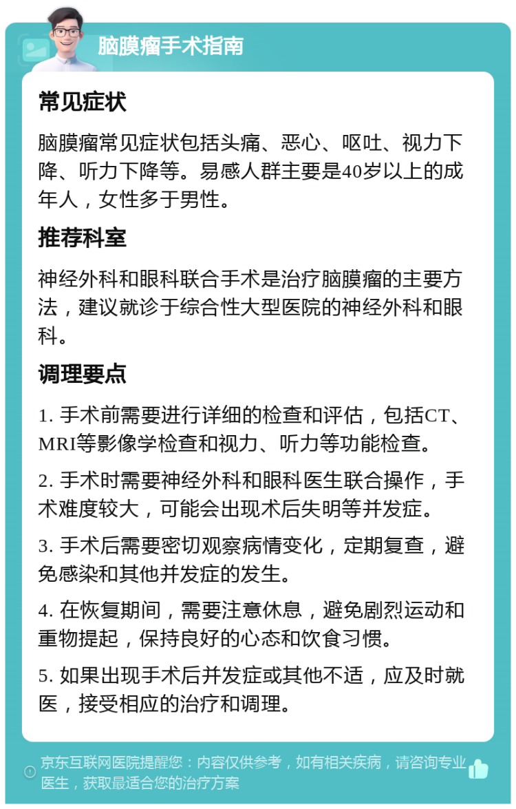 脑膜瘤手术指南 常见症状 脑膜瘤常见症状包括头痛、恶心、呕吐、视力下降、听力下降等。易感人群主要是40岁以上的成年人，女性多于男性。 推荐科室 神经外科和眼科联合手术是治疗脑膜瘤的主要方法，建议就诊于综合性大型医院的神经外科和眼科。 调理要点 1. 手术前需要进行详细的检查和评估，包括CT、MRI等影像学检查和视力、听力等功能检查。 2. 手术时需要神经外科和眼科医生联合操作，手术难度较大，可能会出现术后失明等并发症。 3. 手术后需要密切观察病情变化，定期复查，避免感染和其他并发症的发生。 4. 在恢复期间，需要注意休息，避免剧烈运动和重物提起，保持良好的心态和饮食习惯。 5. 如果出现手术后并发症或其他不适，应及时就医，接受相应的治疗和调理。