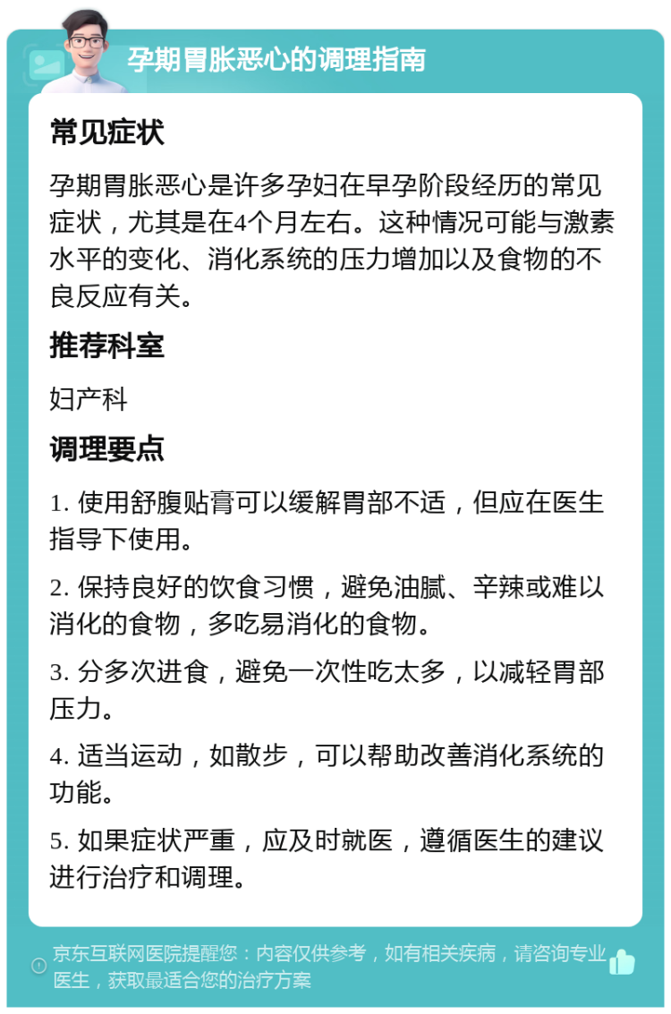 孕期胃胀恶心的调理指南 常见症状 孕期胃胀恶心是许多孕妇在早孕阶段经历的常见症状，尤其是在4个月左右。这种情况可能与激素水平的变化、消化系统的压力增加以及食物的不良反应有关。 推荐科室 妇产科 调理要点 1. 使用舒腹贴膏可以缓解胃部不适，但应在医生指导下使用。 2. 保持良好的饮食习惯，避免油腻、辛辣或难以消化的食物，多吃易消化的食物。 3. 分多次进食，避免一次性吃太多，以减轻胃部压力。 4. 适当运动，如散步，可以帮助改善消化系统的功能。 5. 如果症状严重，应及时就医，遵循医生的建议进行治疗和调理。