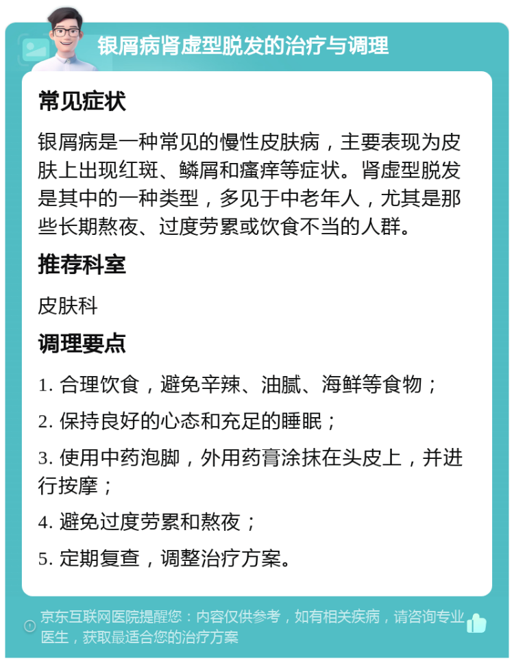 银屑病肾虚型脱发的治疗与调理 常见症状 银屑病是一种常见的慢性皮肤病，主要表现为皮肤上出现红斑、鳞屑和瘙痒等症状。肾虚型脱发是其中的一种类型，多见于中老年人，尤其是那些长期熬夜、过度劳累或饮食不当的人群。 推荐科室 皮肤科 调理要点 1. 合理饮食，避免辛辣、油腻、海鲜等食物； 2. 保持良好的心态和充足的睡眠； 3. 使用中药泡脚，外用药膏涂抹在头皮上，并进行按摩； 4. 避免过度劳累和熬夜； 5. 定期复查，调整治疗方案。