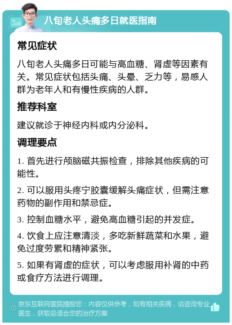 八旬老人头痛多日就医指南 常见症状 八旬老人头痛多日可能与高血糖、肾虚等因素有关。常见症状包括头痛、头晕、乏力等，易感人群为老年人和有慢性疾病的人群。 推荐科室 建议就诊于神经内科或内分泌科。 调理要点 1. 首先进行颅脑磁共振检查，排除其他疾病的可能性。 2. 可以服用头疼宁胶囊缓解头痛症状，但需注意药物的副作用和禁忌症。 3. 控制血糖水平，避免高血糖引起的并发症。 4. 饮食上应注意清淡，多吃新鲜蔬菜和水果，避免过度劳累和精神紧张。 5. 如果有肾虚的症状，可以考虑服用补肾的中药或食疗方法进行调理。