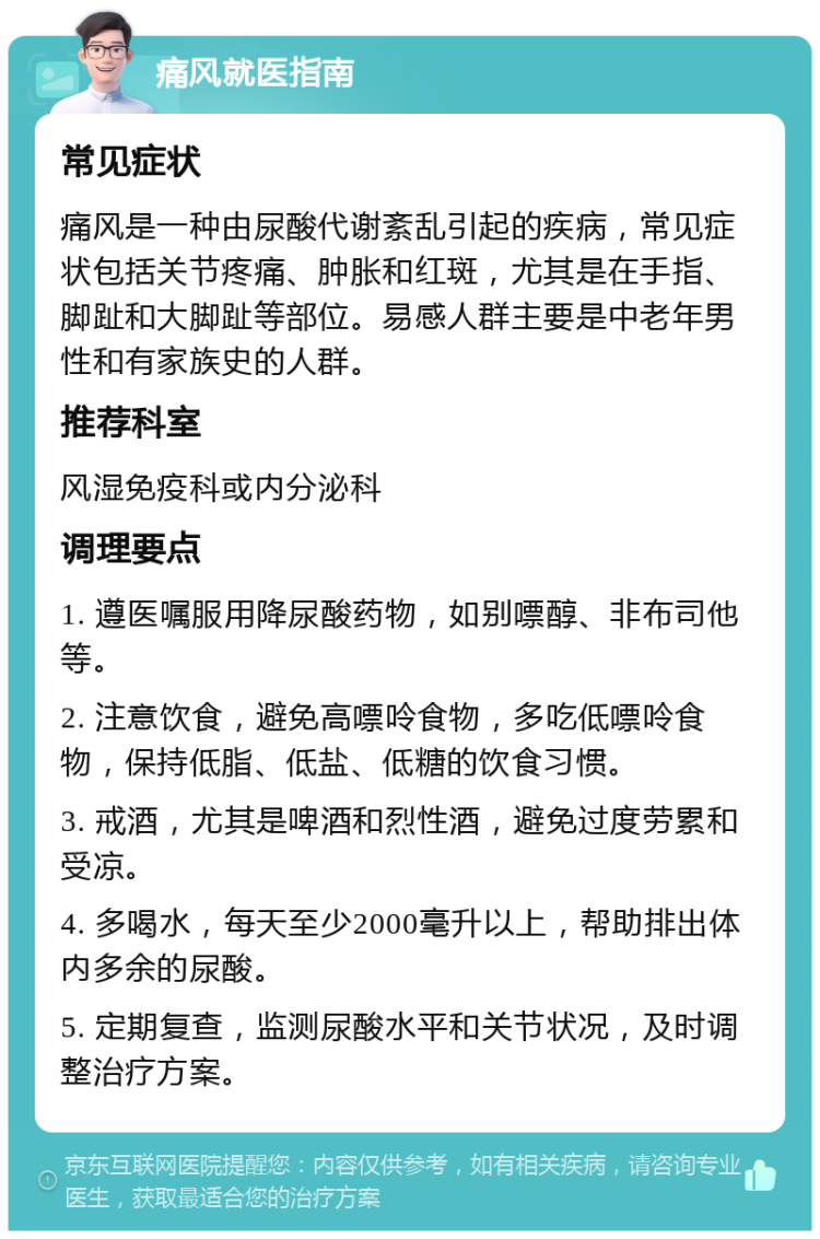 痛风就医指南 常见症状 痛风是一种由尿酸代谢紊乱引起的疾病，常见症状包括关节疼痛、肿胀和红斑，尤其是在手指、脚趾和大脚趾等部位。易感人群主要是中老年男性和有家族史的人群。 推荐科室 风湿免疫科或内分泌科 调理要点 1. 遵医嘱服用降尿酸药物，如别嘌醇、非布司他等。 2. 注意饮食，避免高嘌呤食物，多吃低嘌呤食物，保持低脂、低盐、低糖的饮食习惯。 3. 戒酒，尤其是啤酒和烈性酒，避免过度劳累和受凉。 4. 多喝水，每天至少2000毫升以上，帮助排出体内多余的尿酸。 5. 定期复查，监测尿酸水平和关节状况，及时调整治疗方案。