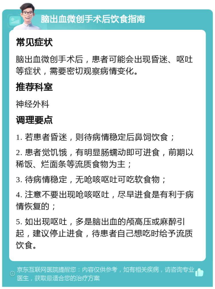 脑出血微创手术后饮食指南 常见症状 脑出血微创手术后，患者可能会出现昏迷、呕吐等症状，需要密切观察病情变化。 推荐科室 神经外科 调理要点 1. 若患者昏迷，则待病情稳定后鼻饲饮食； 2. 患者觉饥饿，有明显肠蠕动即可进食，前期以稀饭、烂面条等流质食物为主； 3. 待病情稳定，无呛咳呕吐可吃软食物； 4. 注意不要出现呛咳呕吐，尽早进食是有利于病情恢复的； 5. 如出现呕吐，多是脑出血的颅高压或麻醉引起，建议停止进食，待患者自己想吃时给予流质饮食。