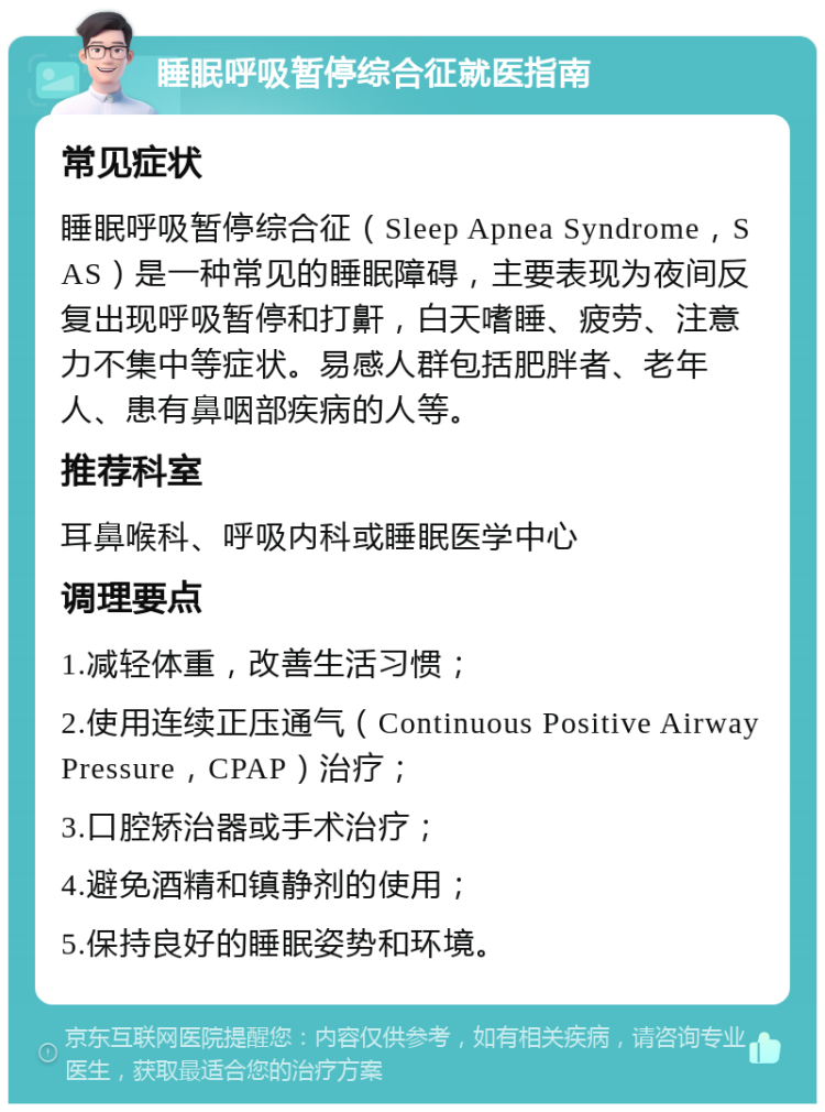 睡眠呼吸暂停综合征就医指南 常见症状 睡眠呼吸暂停综合征（Sleep Apnea Syndrome，SAS）是一种常见的睡眠障碍，主要表现为夜间反复出现呼吸暂停和打鼾，白天嗜睡、疲劳、注意力不集中等症状。易感人群包括肥胖者、老年人、患有鼻咽部疾病的人等。 推荐科室 耳鼻喉科、呼吸内科或睡眠医学中心 调理要点 1.减轻体重，改善生活习惯； 2.使用连续正压通气（Continuous Positive Airway Pressure，CPAP）治疗； 3.口腔矫治器或手术治疗； 4.避免酒精和镇静剂的使用； 5.保持良好的睡眠姿势和环境。