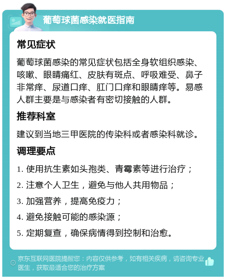 葡萄球菌感染就医指南 常见症状 葡萄球菌感染的常见症状包括全身软组织感染、咳嗽、眼睛痛红、皮肤有斑点、呼吸难受、鼻子非常痒、尿道口痒、肛门口痒和眼睛痒等。易感人群主要是与感染者有密切接触的人群。 推荐科室 建议到当地三甲医院的传染科或者感染科就诊。 调理要点 1. 使用抗生素如头孢类、青霉素等进行治疗； 2. 注意个人卫生，避免与他人共用物品； 3. 加强营养，提高免疫力； 4. 避免接触可能的感染源； 5. 定期复查，确保病情得到控制和治愈。