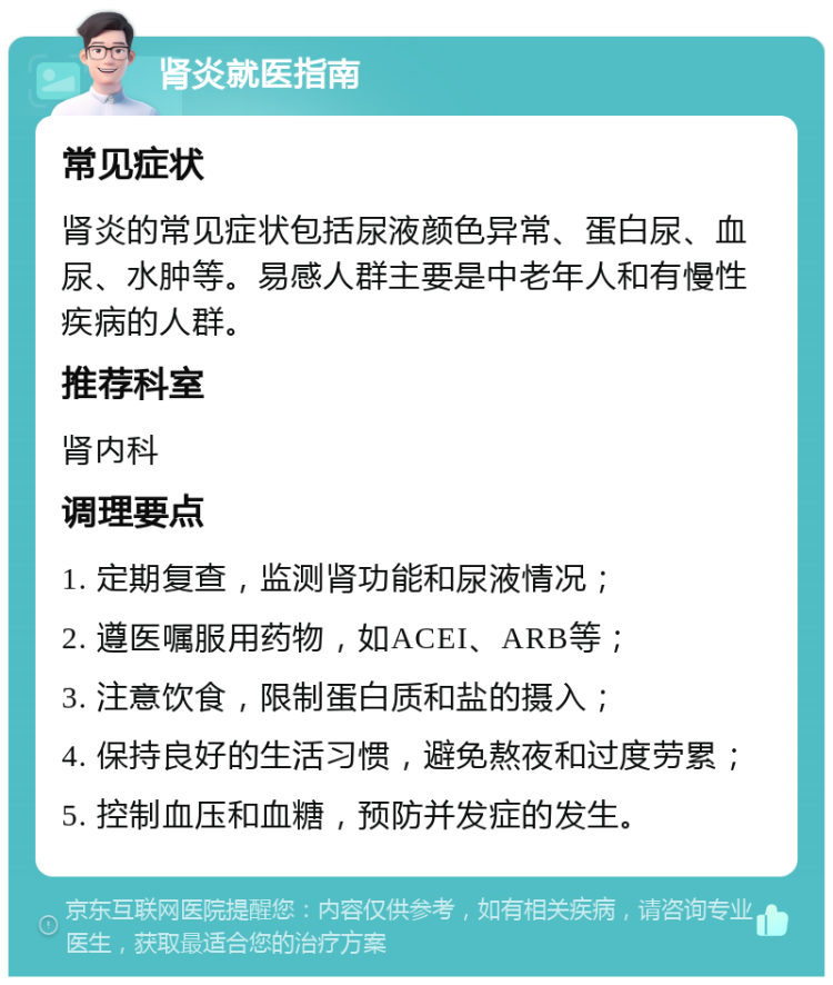 肾炎就医指南 常见症状 肾炎的常见症状包括尿液颜色异常、蛋白尿、血尿、水肿等。易感人群主要是中老年人和有慢性疾病的人群。 推荐科室 肾内科 调理要点 1. 定期复查，监测肾功能和尿液情况； 2. 遵医嘱服用药物，如ACEI、ARB等； 3. 注意饮食，限制蛋白质和盐的摄入； 4. 保持良好的生活习惯，避免熬夜和过度劳累； 5. 控制血压和血糖，预防并发症的发生。