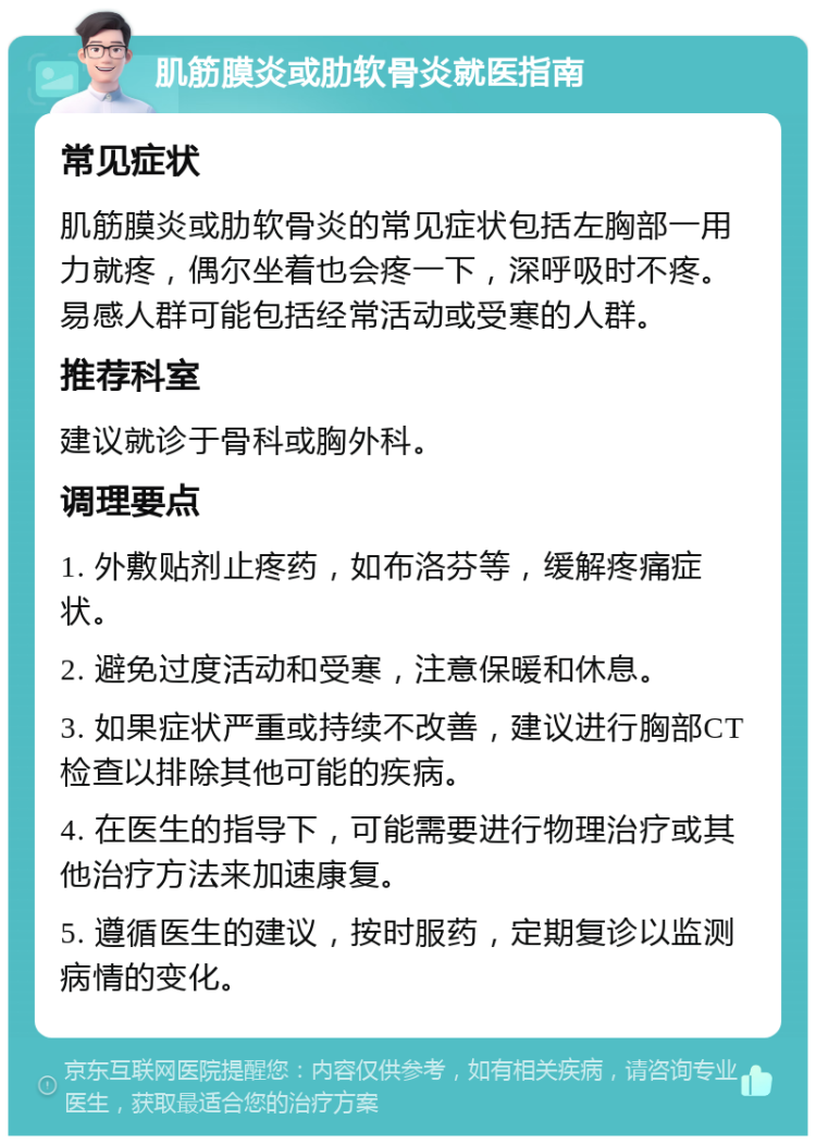 肌筋膜炎或肋软骨炎就医指南 常见症状 肌筋膜炎或肋软骨炎的常见症状包括左胸部一用力就疼，偶尔坐着也会疼一下，深呼吸时不疼。易感人群可能包括经常活动或受寒的人群。 推荐科室 建议就诊于骨科或胸外科。 调理要点 1. 外敷贴剂止疼药，如布洛芬等，缓解疼痛症状。 2. 避免过度活动和受寒，注意保暖和休息。 3. 如果症状严重或持续不改善，建议进行胸部CT检查以排除其他可能的疾病。 4. 在医生的指导下，可能需要进行物理治疗或其他治疗方法来加速康复。 5. 遵循医生的建议，按时服药，定期复诊以监测病情的变化。