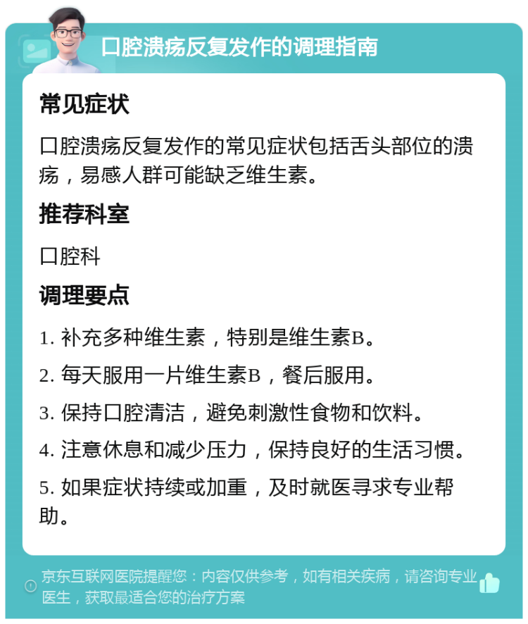 口腔溃疡反复发作的调理指南 常见症状 口腔溃疡反复发作的常见症状包括舌头部位的溃疡，易感人群可能缺乏维生素。 推荐科室 口腔科 调理要点 1. 补充多种维生素，特别是维生素B。 2. 每天服用一片维生素B，餐后服用。 3. 保持口腔清洁，避免刺激性食物和饮料。 4. 注意休息和减少压力，保持良好的生活习惯。 5. 如果症状持续或加重，及时就医寻求专业帮助。