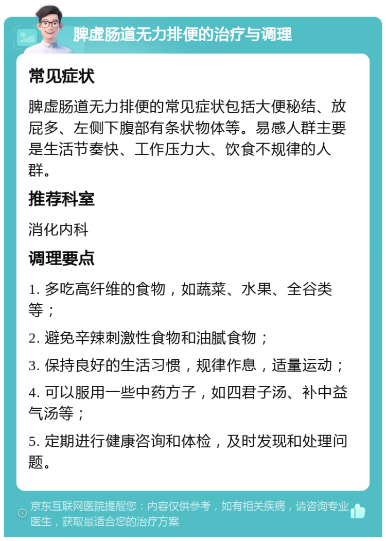 脾虚肠道无力排便的治疗与调理 常见症状 脾虚肠道无力排便的常见症状包括大便秘结、放屁多、左侧下腹部有条状物体等。易感人群主要是生活节奏快、工作压力大、饮食不规律的人群。 推荐科室 消化内科 调理要点 1. 多吃高纤维的食物，如蔬菜、水果、全谷类等； 2. 避免辛辣刺激性食物和油腻食物； 3. 保持良好的生活习惯，规律作息，适量运动； 4. 可以服用一些中药方子，如四君子汤、补中益气汤等； 5. 定期进行健康咨询和体检，及时发现和处理问题。