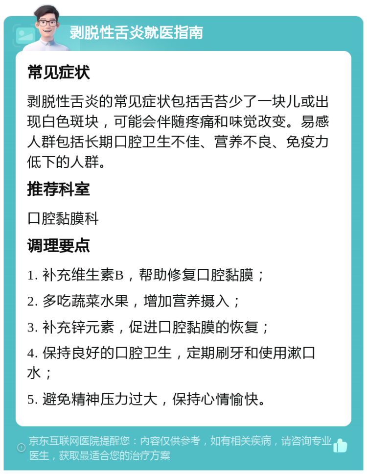 剥脱性舌炎就医指南 常见症状 剥脱性舌炎的常见症状包括舌苔少了一块儿或出现白色斑块，可能会伴随疼痛和味觉改变。易感人群包括长期口腔卫生不佳、营养不良、免疫力低下的人群。 推荐科室 口腔黏膜科 调理要点 1. 补充维生素B，帮助修复口腔黏膜； 2. 多吃蔬菜水果，增加营养摄入； 3. 补充锌元素，促进口腔黏膜的恢复； 4. 保持良好的口腔卫生，定期刷牙和使用漱口水； 5. 避免精神压力过大，保持心情愉快。