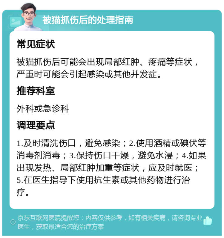 被猫抓伤后的处理指南 常见症状 被猫抓伤后可能会出现局部红肿、疼痛等症状，严重时可能会引起感染或其他并发症。 推荐科室 外科或急诊科 调理要点 1.及时清洗伤口，避免感染；2.使用酒精或碘伏等消毒剂消毒；3.保持伤口干燥，避免水浸；4.如果出现发热、局部红肿加重等症状，应及时就医；5.在医生指导下使用抗生素或其他药物进行治疗。