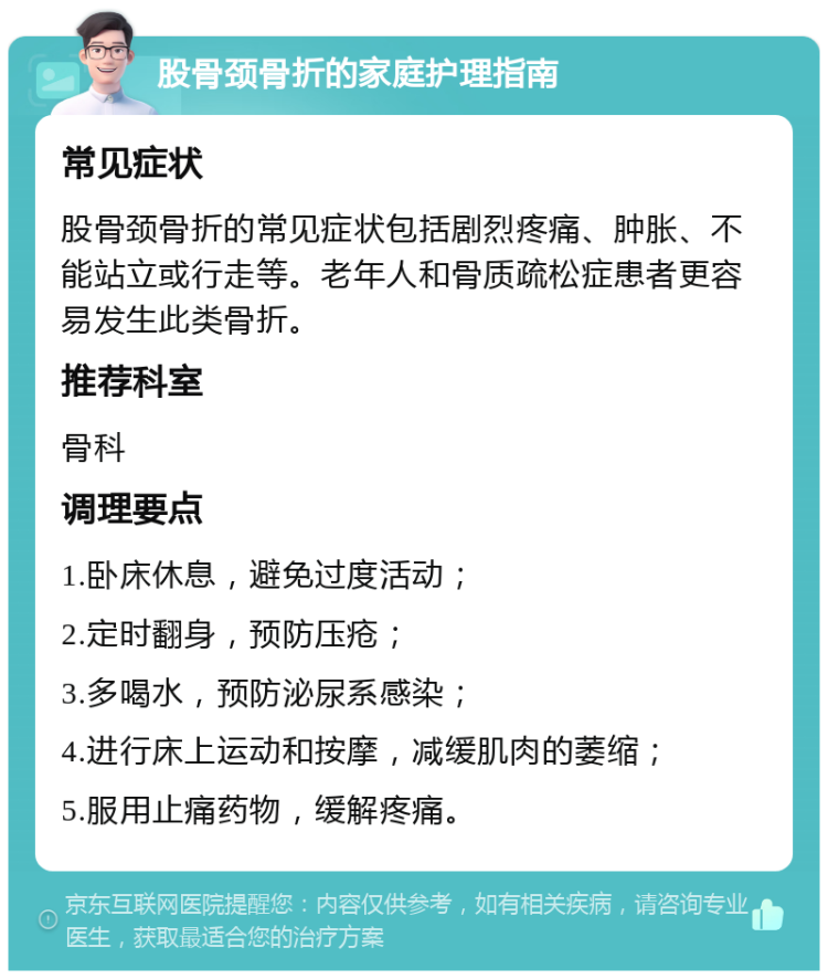 股骨颈骨折的家庭护理指南 常见症状 股骨颈骨折的常见症状包括剧烈疼痛、肿胀、不能站立或行走等。老年人和骨质疏松症患者更容易发生此类骨折。 推荐科室 骨科 调理要点 1.卧床休息，避免过度活动； 2.定时翻身，预防压疮； 3.多喝水，预防泌尿系感染； 4.进行床上运动和按摩，减缓肌肉的萎缩； 5.服用止痛药物，缓解疼痛。