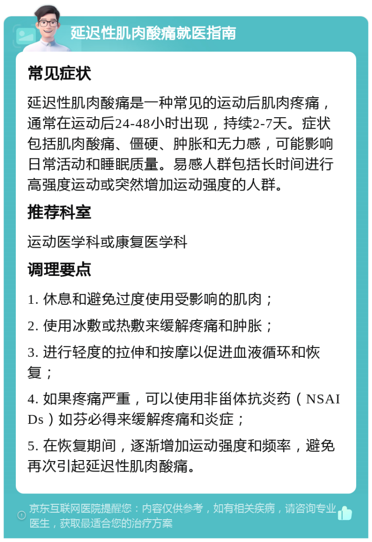 延迟性肌肉酸痛就医指南 常见症状 延迟性肌肉酸痛是一种常见的运动后肌肉疼痛，通常在运动后24-48小时出现，持续2-7天。症状包括肌肉酸痛、僵硬、肿胀和无力感，可能影响日常活动和睡眠质量。易感人群包括长时间进行高强度运动或突然增加运动强度的人群。 推荐科室 运动医学科或康复医学科 调理要点 1. 休息和避免过度使用受影响的肌肉； 2. 使用冰敷或热敷来缓解疼痛和肿胀； 3. 进行轻度的拉伸和按摩以促进血液循环和恢复； 4. 如果疼痛严重，可以使用非甾体抗炎药（NSAIDs）如芬必得来缓解疼痛和炎症； 5. 在恢复期间，逐渐增加运动强度和频率，避免再次引起延迟性肌肉酸痛。