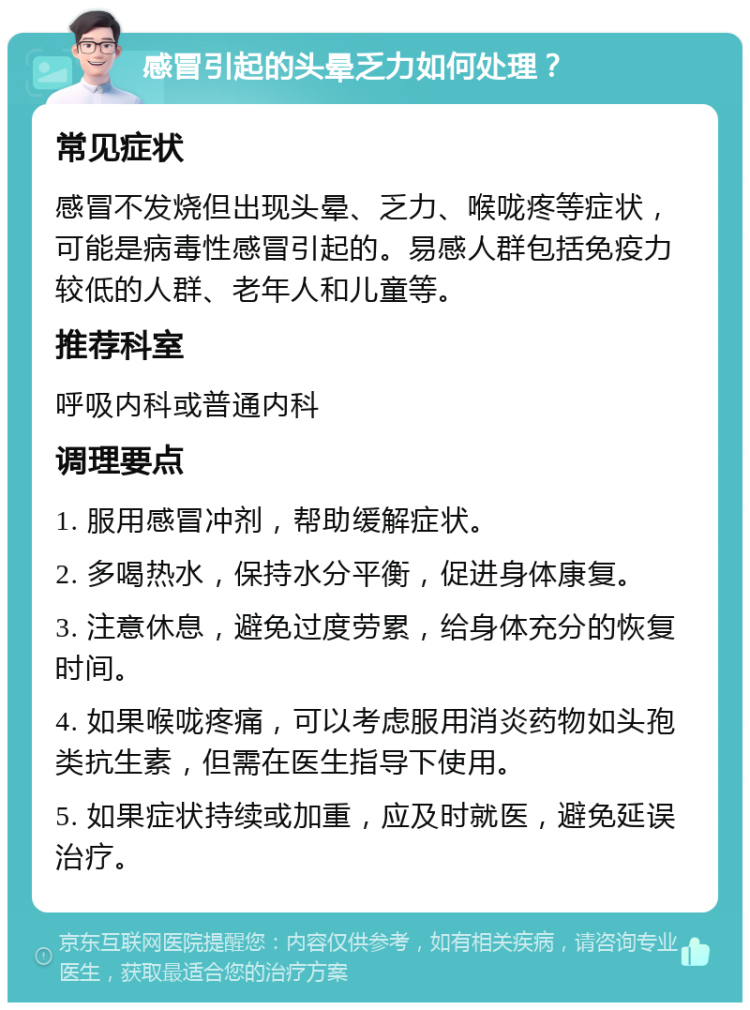 感冒引起的头晕乏力如何处理？ 常见症状 感冒不发烧但出现头晕、乏力、喉咙疼等症状，可能是病毒性感冒引起的。易感人群包括免疫力较低的人群、老年人和儿童等。 推荐科室 呼吸内科或普通内科 调理要点 1. 服用感冒冲剂，帮助缓解症状。 2. 多喝热水，保持水分平衡，促进身体康复。 3. 注意休息，避免过度劳累，给身体充分的恢复时间。 4. 如果喉咙疼痛，可以考虑服用消炎药物如头孢类抗生素，但需在医生指导下使用。 5. 如果症状持续或加重，应及时就医，避免延误治疗。