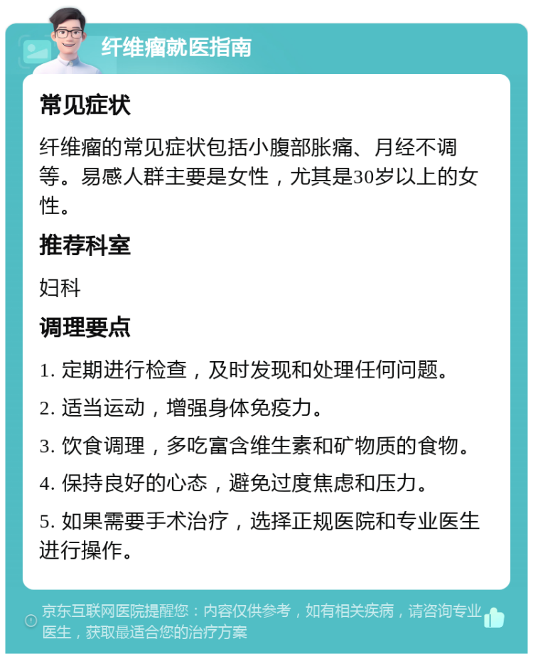 纤维瘤就医指南 常见症状 纤维瘤的常见症状包括小腹部胀痛、月经不调等。易感人群主要是女性，尤其是30岁以上的女性。 推荐科室 妇科 调理要点 1. 定期进行检查，及时发现和处理任何问题。 2. 适当运动，增强身体免疫力。 3. 饮食调理，多吃富含维生素和矿物质的食物。 4. 保持良好的心态，避免过度焦虑和压力。 5. 如果需要手术治疗，选择正规医院和专业医生进行操作。