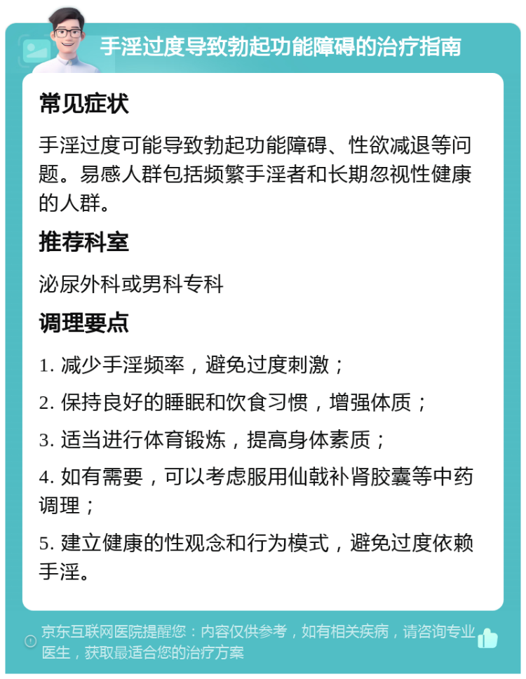 手淫过度导致勃起功能障碍的治疗指南 常见症状 手淫过度可能导致勃起功能障碍、性欲减退等问题。易感人群包括频繁手淫者和长期忽视性健康的人群。 推荐科室 泌尿外科或男科专科 调理要点 1. 减少手淫频率，避免过度刺激； 2. 保持良好的睡眠和饮食习惯，增强体质； 3. 适当进行体育锻炼，提高身体素质； 4. 如有需要，可以考虑服用仙戟补肾胶囊等中药调理； 5. 建立健康的性观念和行为模式，避免过度依赖手淫。