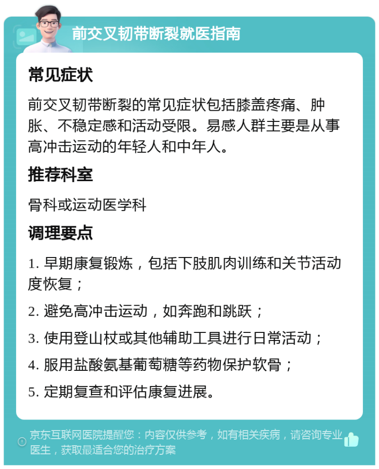 前交叉韧带断裂就医指南 常见症状 前交叉韧带断裂的常见症状包括膝盖疼痛、肿胀、不稳定感和活动受限。易感人群主要是从事高冲击运动的年轻人和中年人。 推荐科室 骨科或运动医学科 调理要点 1. 早期康复锻炼，包括下肢肌肉训练和关节活动度恢复； 2. 避免高冲击运动，如奔跑和跳跃； 3. 使用登山杖或其他辅助工具进行日常活动； 4. 服用盐酸氨基葡萄糖等药物保护软骨； 5. 定期复查和评估康复进展。