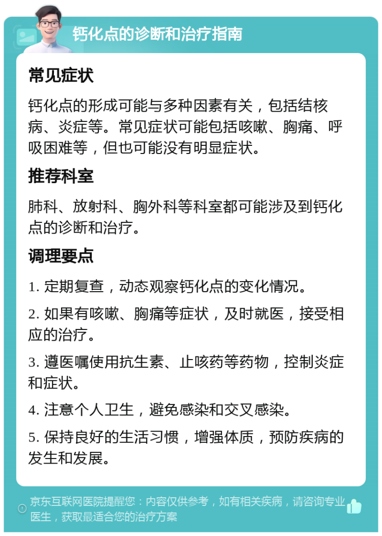 钙化点的诊断和治疗指南 常见症状 钙化点的形成可能与多种因素有关，包括结核病、炎症等。常见症状可能包括咳嗽、胸痛、呼吸困难等，但也可能没有明显症状。 推荐科室 肺科、放射科、胸外科等科室都可能涉及到钙化点的诊断和治疗。 调理要点 1. 定期复查，动态观察钙化点的变化情况。 2. 如果有咳嗽、胸痛等症状，及时就医，接受相应的治疗。 3. 遵医嘱使用抗生素、止咳药等药物，控制炎症和症状。 4. 注意个人卫生，避免感染和交叉感染。 5. 保持良好的生活习惯，增强体质，预防疾病的发生和发展。